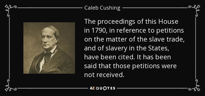 The proceedings of this House in 1790, in reference to petitions on the matter of the slave trade, and of slavery in the States, have been cited. It has been said that those petitions were not received. - Caleb Cushing