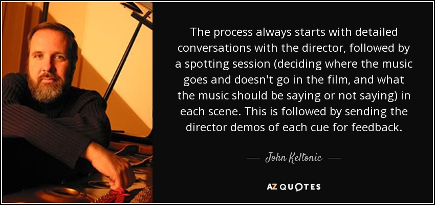 The process always starts with detailed conversations with the director, followed by a spotting session (deciding where the music goes and doesn't go in the film, and what the music should be saying or not saying) in each scene. This is followed by sending the director demos of each cue for feedback. - John Keltonic