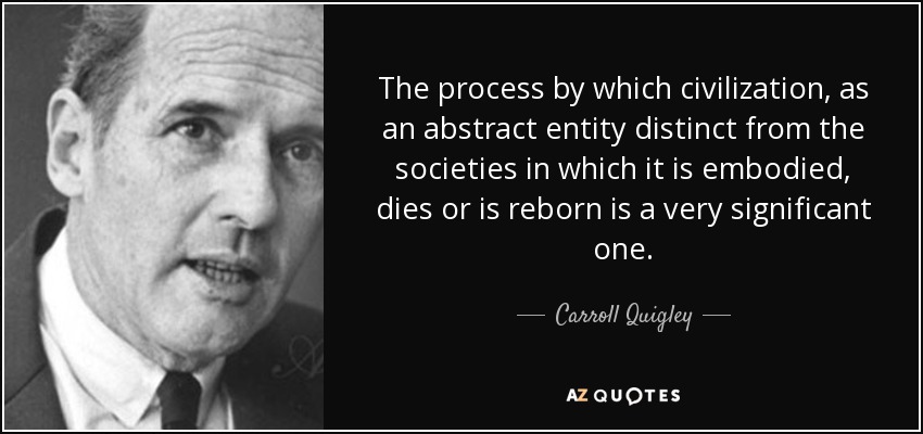 The process by which civilization, as an abstract entity distinct from the societies in which it is embodied, dies or is reborn is a very significant one. - Carroll Quigley