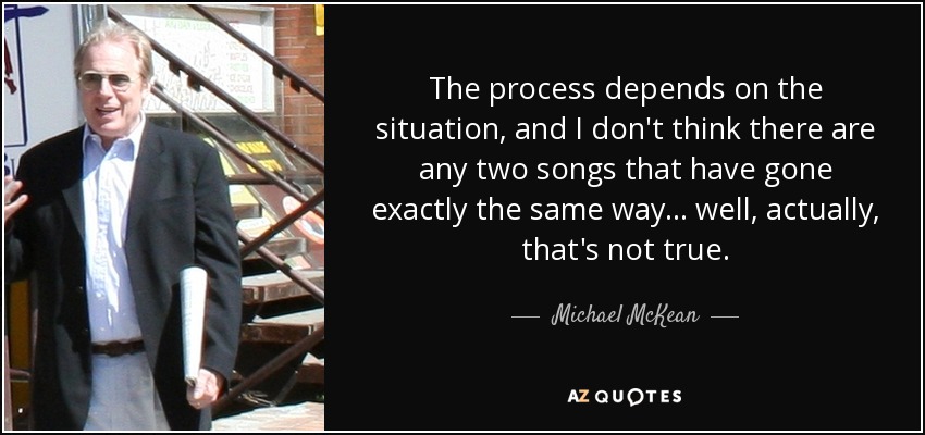 The process depends on the situation, and I don't think there are any two songs that have gone exactly the same way... well, actually, that's not true. - Michael McKean