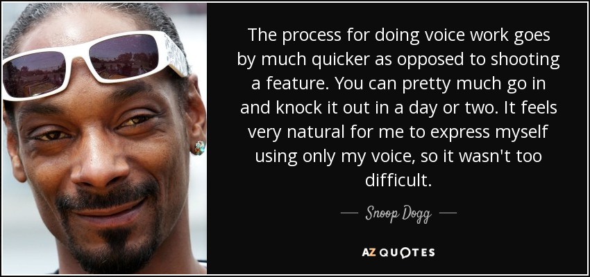 The process for doing voice work goes by much quicker as opposed to shooting a feature. You can pretty much go in and knock it out in a day or two. It feels very natural for me to express myself using only my voice, so it wasn't too difficult. - Snoop Dogg