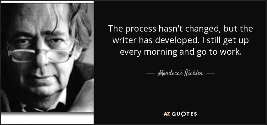 The process hasn't changed, but the writer has developed. I still get up every morning and go to work. - Mordecai Richler