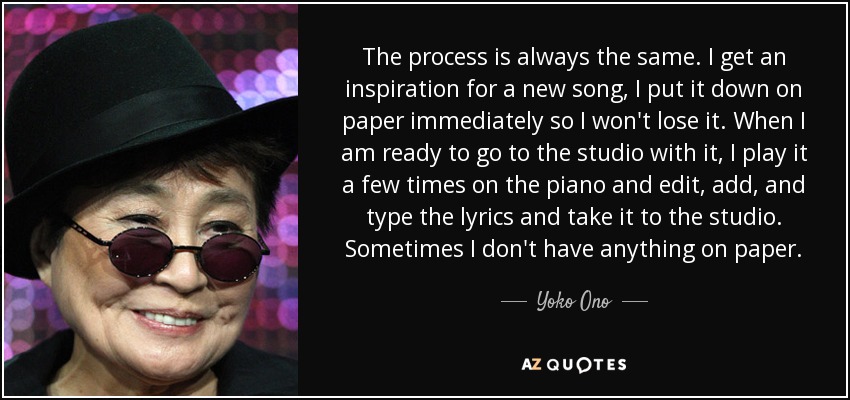 The process is always the same. I get an inspiration for a new song, I put it down on paper immediately so I won't lose it. When I am ready to go to the studio with it, I play it a few times on the piano and edit, add, and type the lyrics and take it to the studio. Sometimes I don't have anything on paper. - Yoko Ono