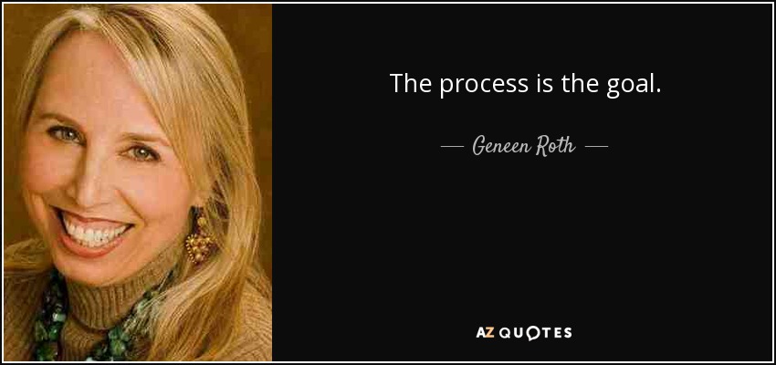The process is the goal. - Geneen Roth