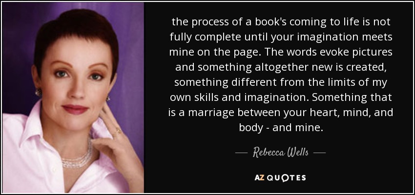 the process of a book's coming to life is not fully complete until your imagination meets mine on the page. The words evoke pictures and something altogether new is created, something different from the limits of my own skills and imagination. Something that is a marriage between your heart, mind, and body - and mine. - Rebecca Wells