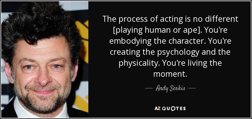 The process of acting is no different [playing human or ape]. You're embodying the character. You're creating the psychology and the physicality. You're living the moment. - Andy Serkis