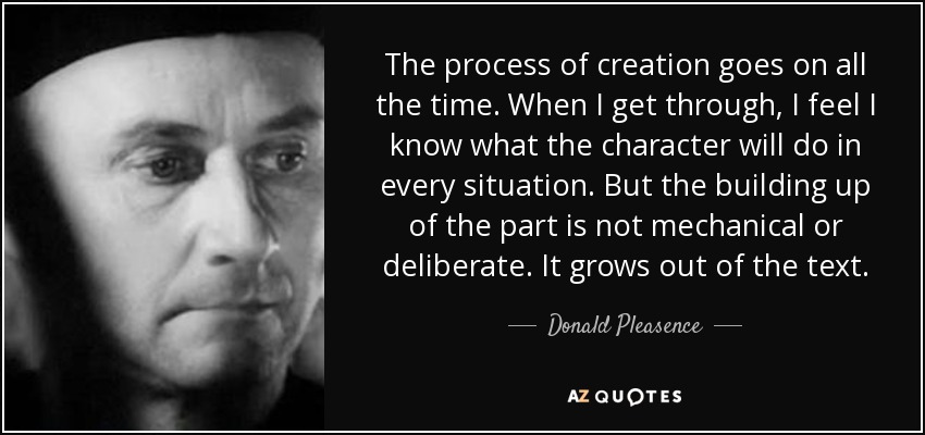 The process of creation goes on all the time. When I get through, I feel I know what the character will do in every situation. But the building up of the part is not mechanical or deliberate. It grows out of the text. - Donald Pleasence