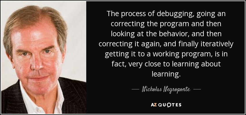 The process of debugging, going an correcting the program and then looking at the behavior, and then correcting it again, and finally iteratively getting it to a working program, is in fact, very close to learning about learning. - Nicholas Negroponte