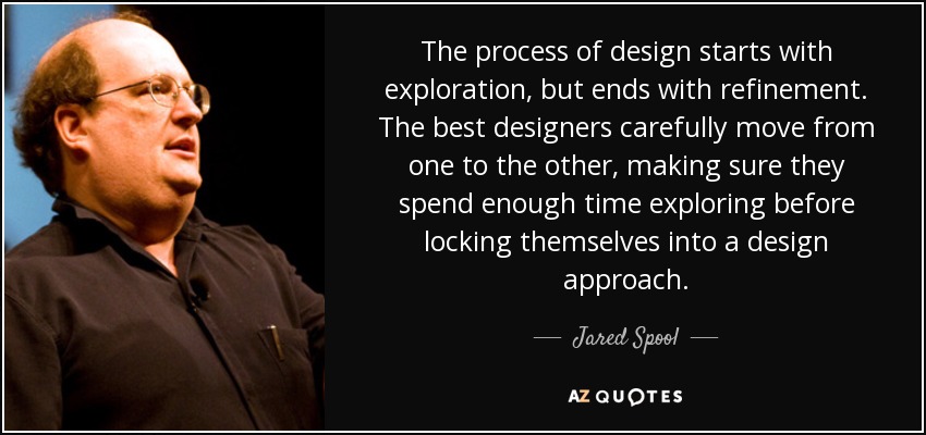 The process of design starts with exploration, but ends with refinement. The best designers carefully move from one to the other, making sure they spend enough time exploring before locking themselves into a design approach. - Jared Spool