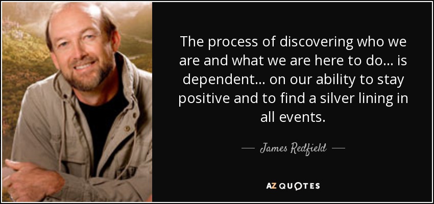 The process of discovering who we are and what we are here to do . . . is dependent . . . on our ability to stay positive and to find a silver lining in all events. - James Redfield