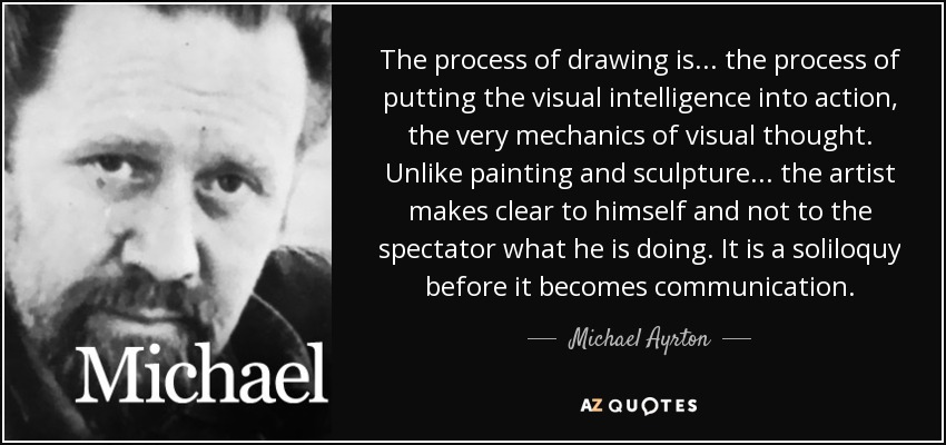 The process of drawing is... the process of putting the visual intelligence into action, the very mechanics of visual thought. Unlike painting and sculpture... the artist makes clear to himself and not to the spectator what he is doing. It is a soliloquy before it becomes communication. - Michael Ayrton