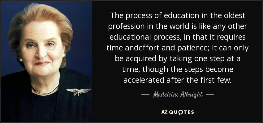 The process of education in the oldest profession in the world is like any other educational process, in that it requires time andeffort and patience; it can only be acquired by taking one step at a time, though the steps become accelerated after the first few. - Madeleine Albright