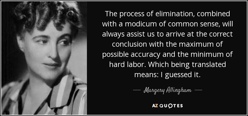 The process of elimination, combined with a modicum of common sense, will always assist us to arrive at the correct conclusion with the maximum of possible accuracy and the minimum of hard labor. Which being translated means: I guessed it. - Margery Allingham