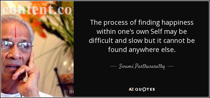 The process of finding happiness within one's own Self may be difficult and slow but it cannot be found anywhere else. - Swami Parthasarathy