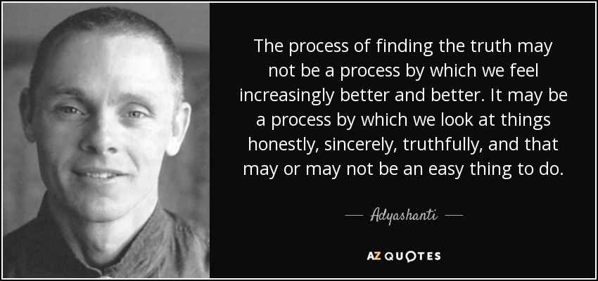 The process of finding the truth may not be a process by which we feel increasingly better and better. It may be a process by which we look at things honestly, sincerely, truthfully, and that may or may not be an easy thing to do. - Adyashanti