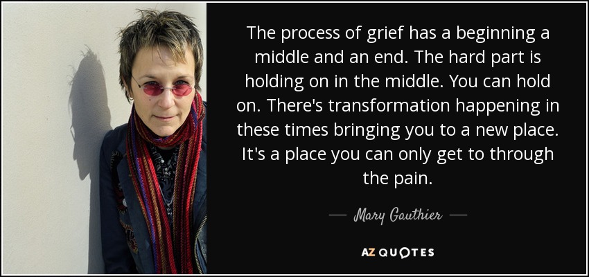 The process of grief has a beginning a middle and an end. The hard part is holding on in the middle. You can hold on. There's transformation happening in these times bringing you to a new place. It's a place you can only get to through the pain. - Mary Gauthier