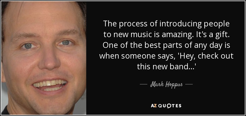 The process of introducing people to new music is amazing. It's a gift. One of the best parts of any day is when someone says, 'Hey, check out this new band...' - Mark Hoppus