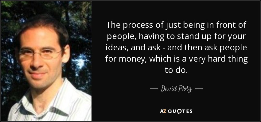 The process of just being in front of people, having to stand up for your ideas, and ask - and then ask people for money, which is a very hard thing to do. - David Plotz
