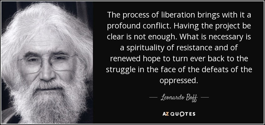 The process of liberation brings with it a profound conflict. Having the project be clear is not enough. What is necessary is a spirituality of resistance and of renewed hope to turn ever back to the struggle in the face of the defeats of the oppressed. - Leonardo Boff