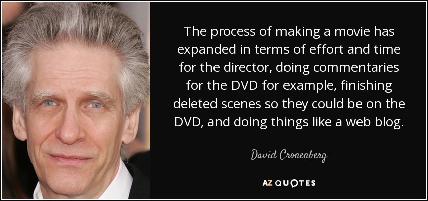 The process of making a movie has expanded in terms of effort and time for the director, doing commentaries for the DVD for example, finishing deleted scenes so they could be on the DVD, and doing things like a web blog. - David Cronenberg