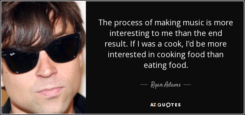 The process of making music is more interesting to me than the end result. If I was a cook, I'd be more interested in cooking food than eating food. - Ryan Adams