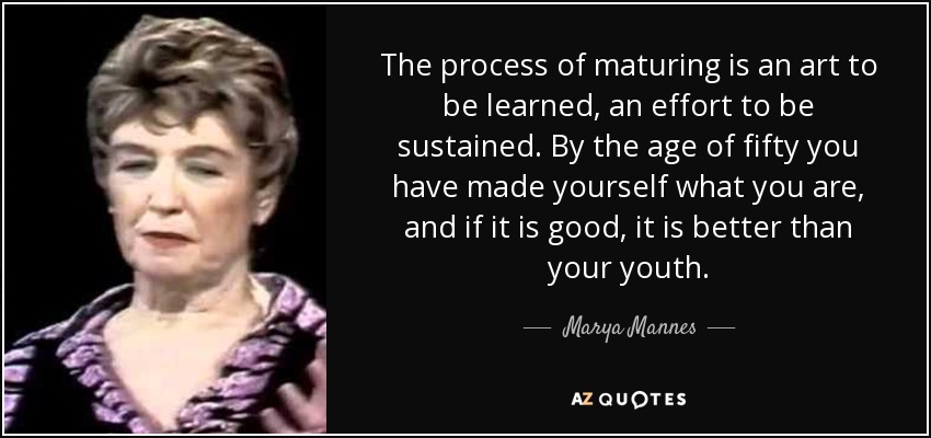 The process of maturing is an art to be learned, an effort to be sustained. By the age of fifty you have made yourself what you are, and if it is good, it is better than your youth. - Marya Mannes