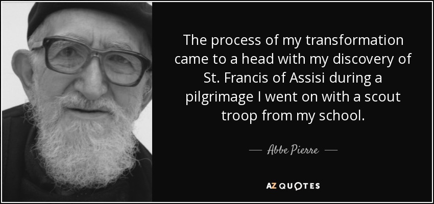 The process of my transformation came to a head with my discovery of St. Francis of Assisi during a pilgrimage I went on with a scout troop from my school. - Abbe Pierre