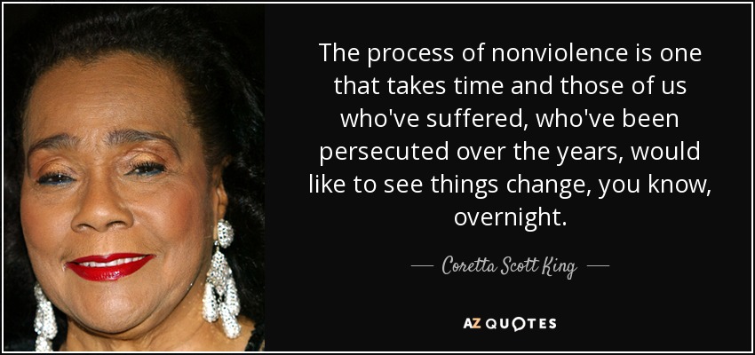 The process of nonviolence is one that takes time and those of us who've suffered, who've been persecuted over the years, would like to see things change, you know, overnight. - Coretta Scott King