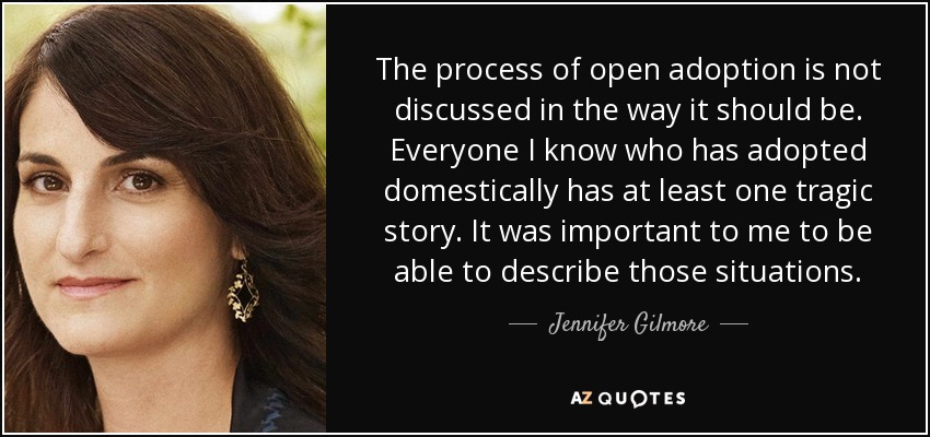 The process of open adoption is not discussed in the way it should be. Everyone I know who has adopted domestically has at least one tragic story. It was important to me to be able to describe those situations. - Jennifer Gilmore