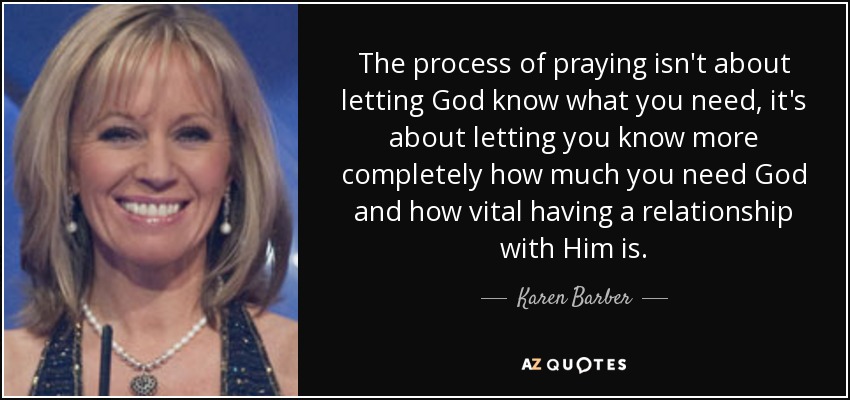 The process of praying isn't about letting God know what you need, it's about letting you know more completely how much you need God and how vital having a relationship with Him is. - Karen Barber