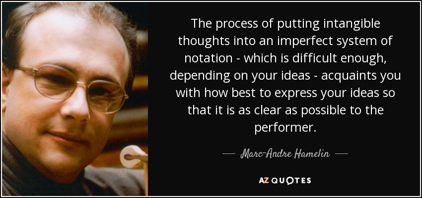 The process of putting intangible thoughts into an imperfect system of notation - which is difficult enough, depending on your ideas - acquaints you with how best to express your ideas so that it is as clear as possible to the performer. - Marc-Andre Hamelin