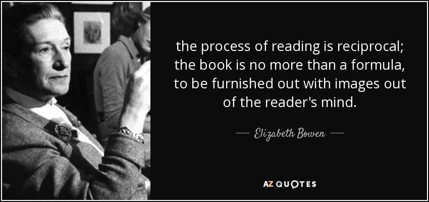 the process of reading is reciprocal; the book is no more than a formula, to be furnished out with images out of the reader's mind. - Elizabeth Bowen