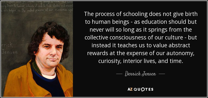 The process of schooling does not give birth to human beings - as education should but never will so long as it springs from the collective consciousness of our culture - but instead it teaches us to value abstract rewards at the expense of our autonomy, curiosity, interior lives, and time. - Derrick Jensen