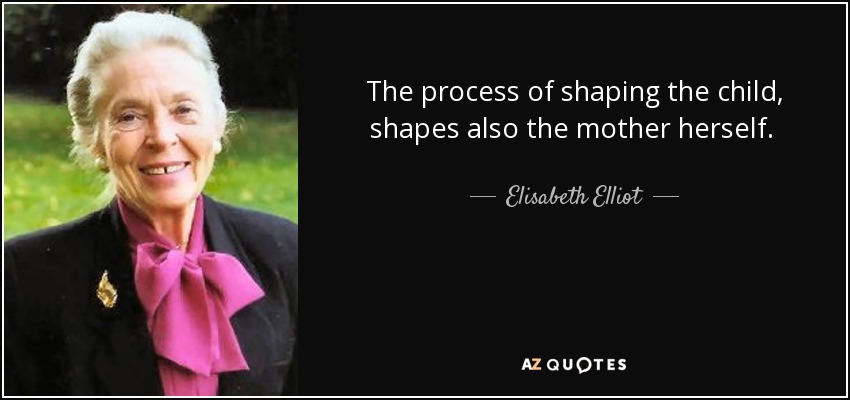 The process of shaping the child, shapes also the mother herself. Reverence for her sacred burden calls her to all that is pure and good, that she may teach primarily by her own humble, daily example. - Elisabeth Elliot