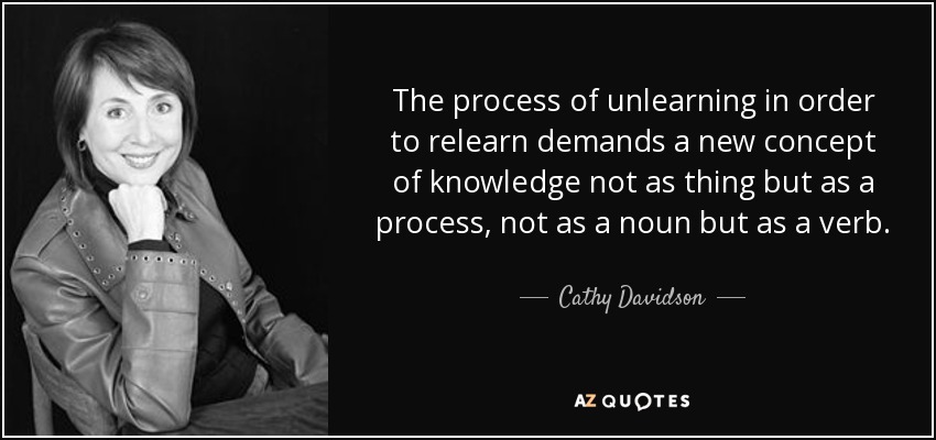 The process of unlearning in order to relearn demands a new concept of knowledge not as thing but as a process, not as a noun but as a verb. - Cathy Davidson