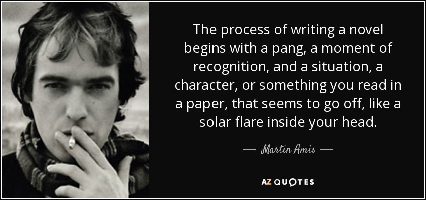 The process of writing a novel begins with a pang, a moment of recognition, and a situation, a character, or something you read in a paper, that seems to go off, like a solar flare inside your head. - Martin Amis