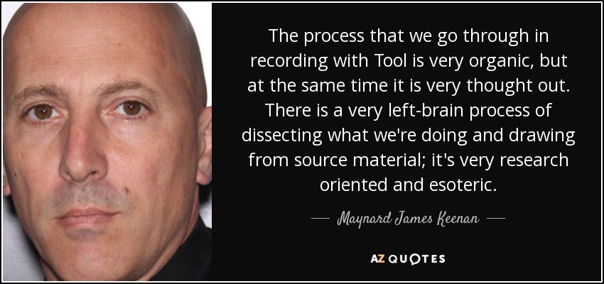 The process that we go through in recording with Tool is very organic, but at the same time it is very thought out. There is a very left-brain process of dissecting what we're doing and drawing from source material; it's very research oriented and esoteric. - Maynard James Keenan