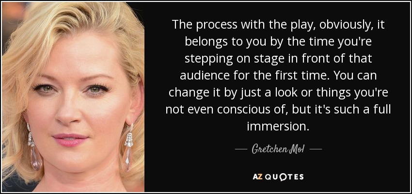 The process with the play, obviously, it belongs to you by the time you're stepping on stage in front of that audience for the first time. You can change it by just a look or things you're not even conscious of, but it's such a full immersion. - Gretchen Mol
