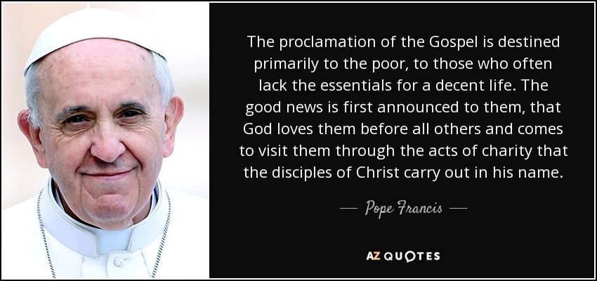The proclamation of the Gospel is destined primarily to the poor, to those who often lack the essentials for a decent life. The good news is first announced to them, that God loves them before all others and comes to visit them through the acts of charity that the disciples of Christ carry out in his name. - Pope Francis
