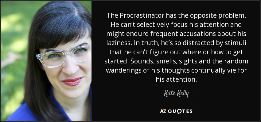 The Procrastinator has the opposite problem. He can’t selectively focus his attention and might endure frequent accusations about his laziness. In truth, he’s so distracted by stimuli that he can’t figure out where or how to get started. Sounds, smells, sights and the random wanderings of his thoughts continually vie for his attention. - Kate Kelly