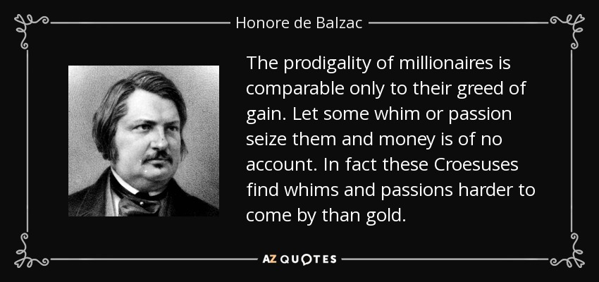 The prodigality of millionaires is comparable only to their greed of gain. Let some whim or passion seize them and money is of no account. In fact these Croesuses find whims and passions harder to come by than gold. - Honore de Balzac