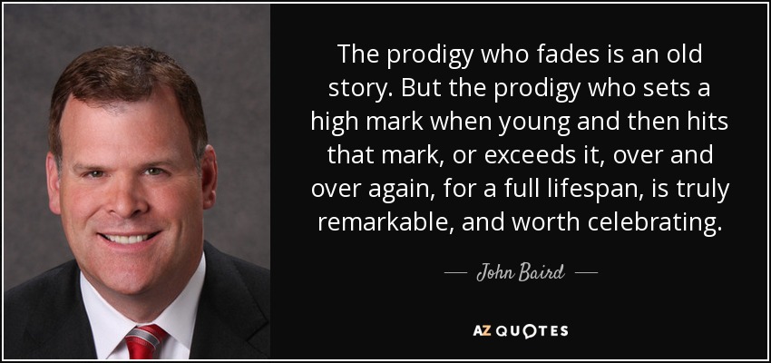 The prodigy who fades is an old story. But the prodigy who sets a high mark when young and then hits that mark, or exceeds it, over and over again, for a full lifespan, is truly remarkable, and worth celebrating. - John Baird