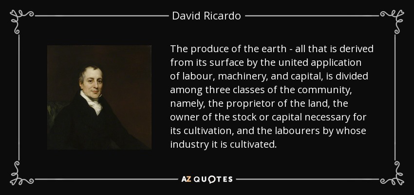 The produce of the earth - all that is derived from its surface by the united application of labour, machinery, and capital, is divided among three classes of the community, namely, the proprietor of the land, the owner of the stock or capital necessary for its cultivation, and the labourers by whose industry it is cultivated. - David Ricardo