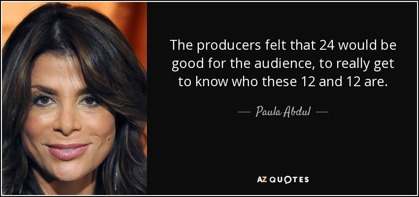 The producers felt that 24 would be good for the audience, to really get to know who these 12 and 12 are. - Paula Abdul