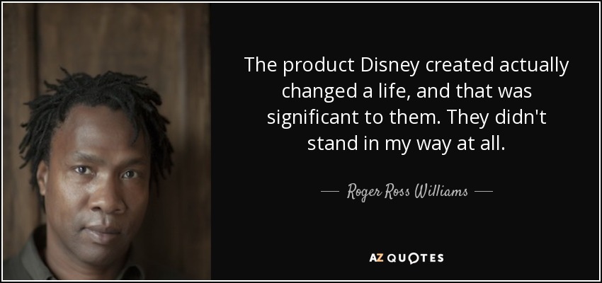 The product Disney created actually changed a life, and that was significant to them. They didn't stand in my way at all. - Roger Ross Williams