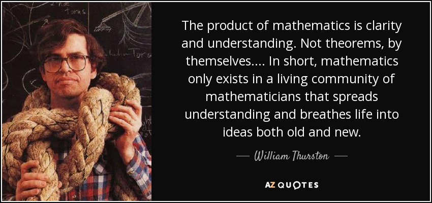 The product of mathematics is clarity and understanding. Not theorems, by themselves. ... In short, mathematics only exists in a living community of mathematicians that spreads understanding and breathes life into ideas both old and new. - William Thurston