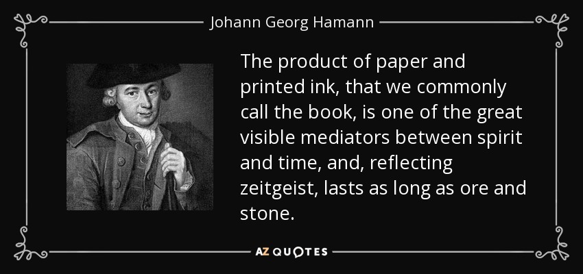 The product of paper and printed ink, that we commonly call the book, is one of the great visible mediators between spirit and time, and, reflecting zeitgeist, lasts as long as ore and stone. - Johann Georg Hamann