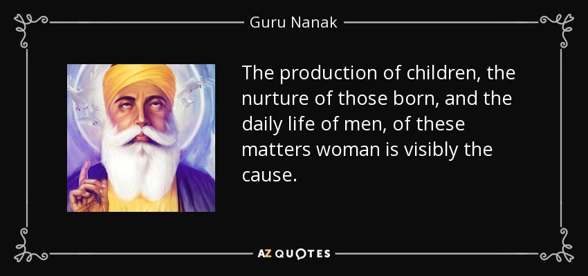 The production of children, the nurture of those born, and the daily life of men, of these matters woman is visibly the cause. - Guru Nanak