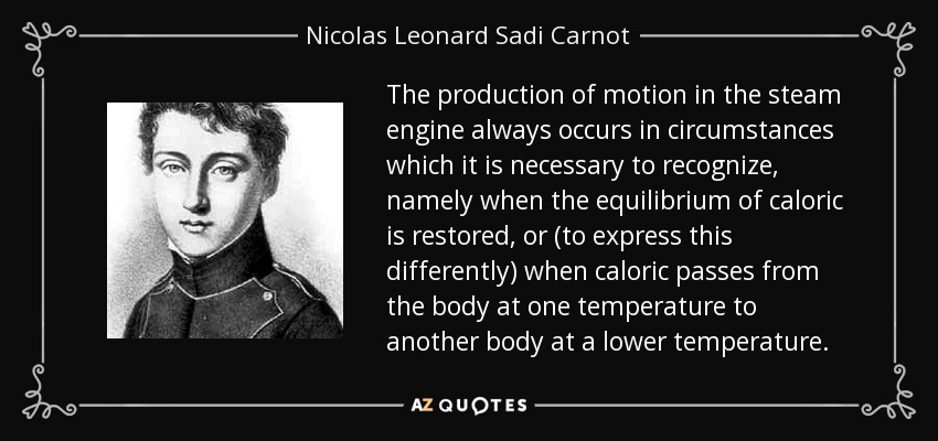 The production of motion in the steam engine always occurs in circumstances which it is necessary to recognize, namely when the equilibrium of caloric is restored, or (to express this differently) when caloric passes from the body at one temperature to another body at a lower temperature. - Nicolas Leonard Sadi Carnot