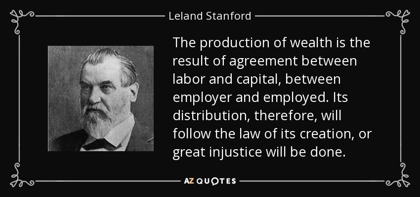 The production of wealth is the result of agreement between labor and capital, between employer and employed. Its distribution, therefore, will follow the law of its creation, or great injustice will be done. - Leland Stanford